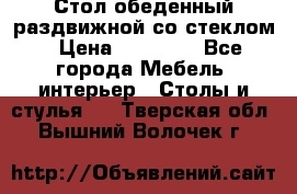 Стол обеденный раздвижной со стеклом › Цена ­ 20 000 - Все города Мебель, интерьер » Столы и стулья   . Тверская обл.,Вышний Волочек г.